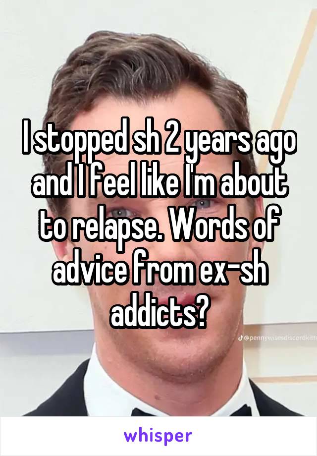 I stopped sh 2 years ago and I feel like I'm about to relapse. Words of advice from ex-sh addicts?