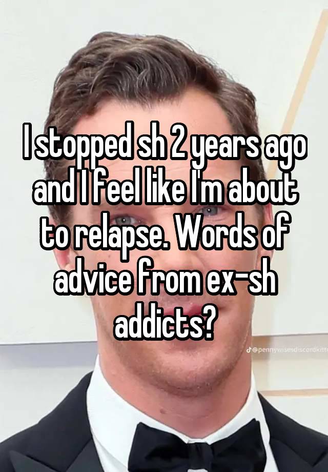 I stopped sh 2 years ago and I feel like I'm about to relapse. Words of advice from ex-sh addicts?