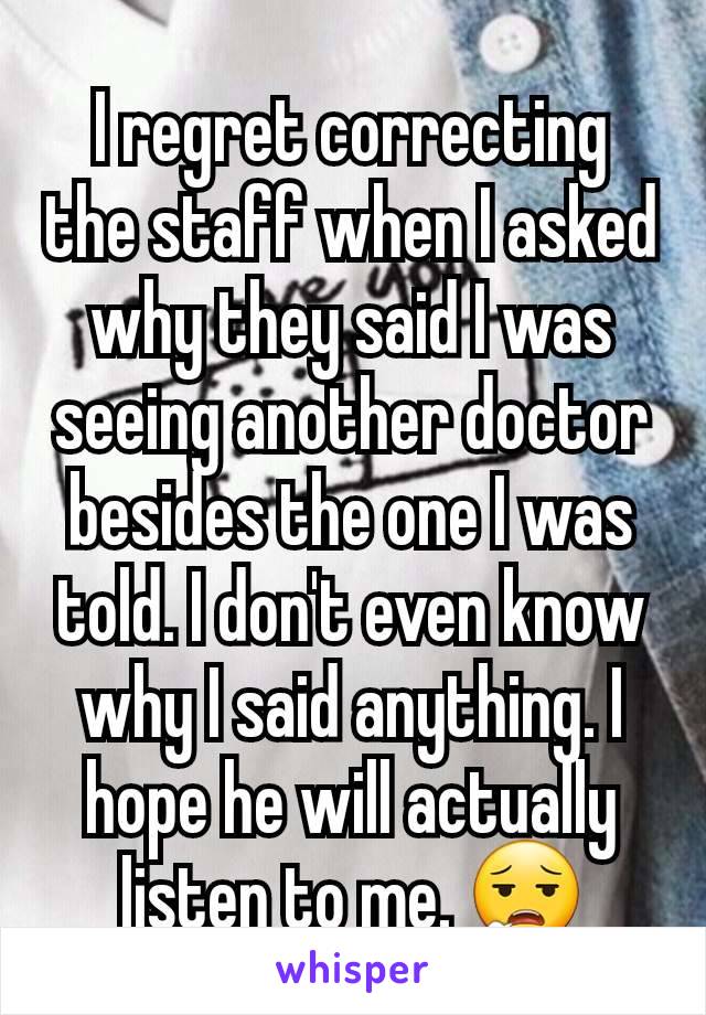 I regret correcting the staff when I asked why they said I was seeing another doctor besides the one I was told. I don't even know why I said anything. I hope he will actually listen to me. 😮‍💨