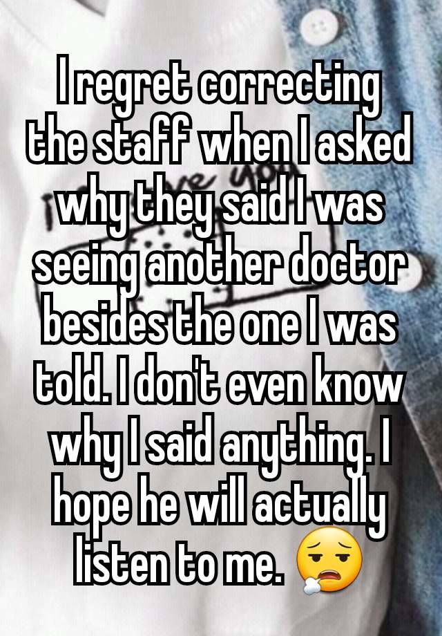 I regret correcting the staff when I asked why they said I was seeing another doctor besides the one I was told. I don't even know why I said anything. I hope he will actually listen to me. 😮‍💨