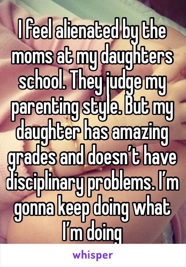 I feel alienated by the moms at my daughters school. They judge my parenting style. But my daughter has amazing grades and doesn’t have disciplinary problems. I’m gonna keep doing what I’m doing