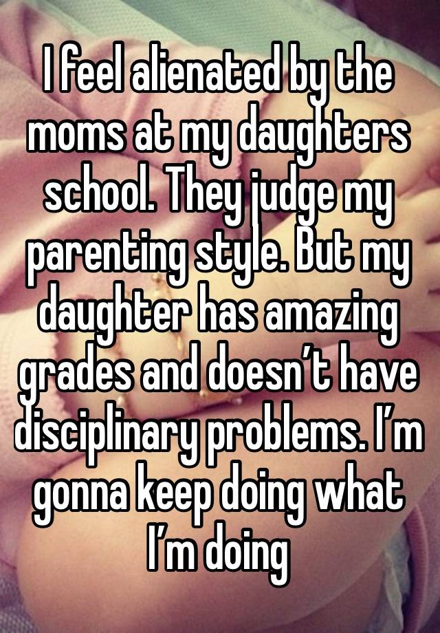 I feel alienated by the moms at my daughters school. They judge my parenting style. But my daughter has amazing grades and doesn’t have disciplinary problems. I’m gonna keep doing what I’m doing