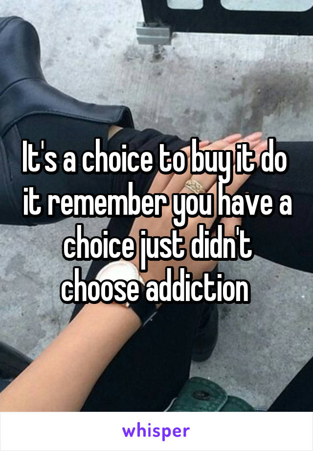 It's a choice to buy it do  it remember you have a choice just didn't choose addiction 