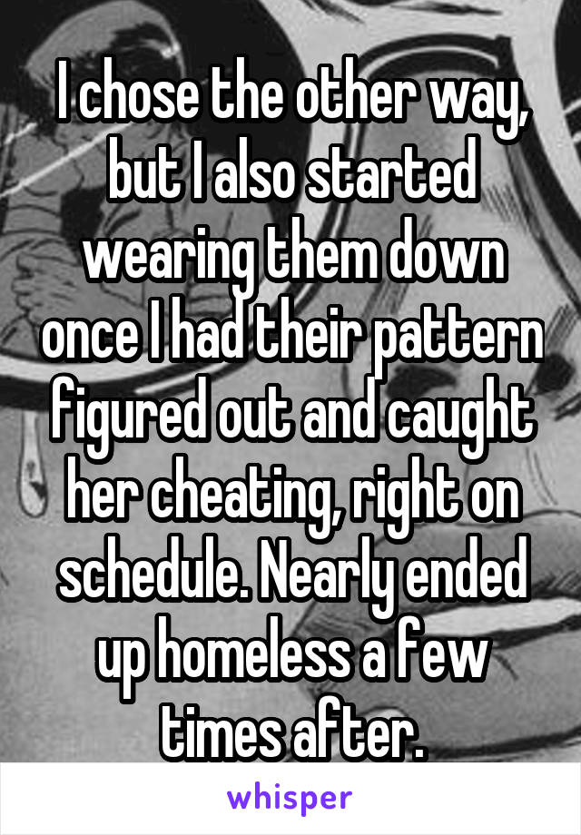 I chose the other way, but I also started wearing them down once I had their pattern figured out and caught her cheating, right on schedule. Nearly ended up homeless a few times after.