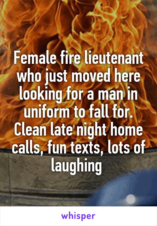 Female fire lieutenant who just moved here looking for a man in uniform to fall for. Clean late night home calls, fun texts, lots of laughing 