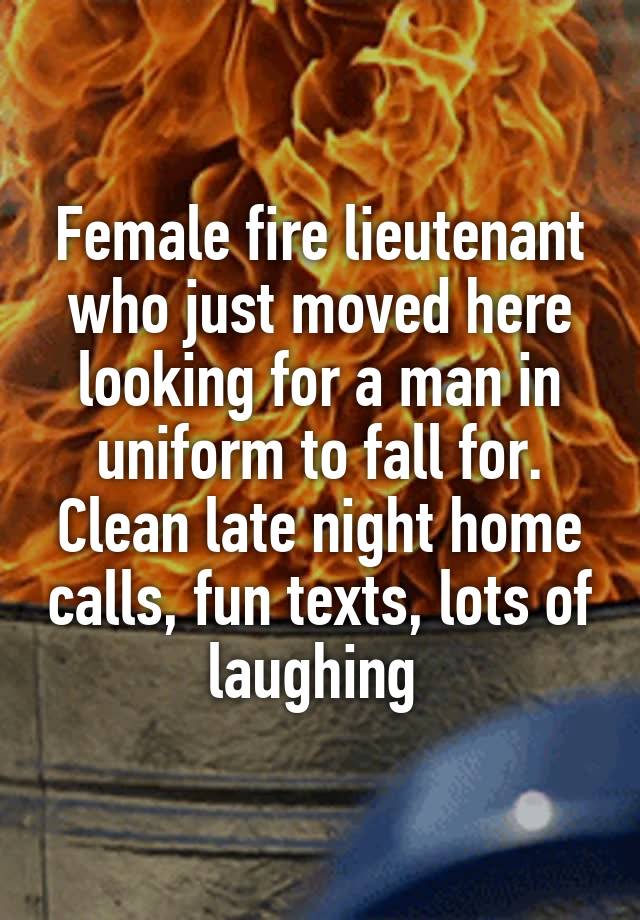 Female fire lieutenant who just moved here looking for a man in uniform to fall for. Clean late night home calls, fun texts, lots of laughing 