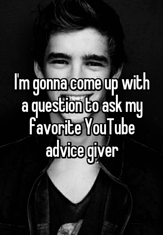 I'm gonna come up with a question to ask my favorite YouTube advice giver