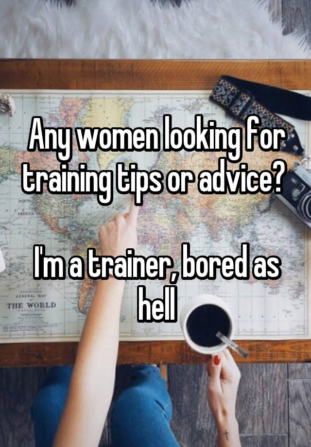 Any women looking for training tips or advice? 

I'm a trainer, bored as hell