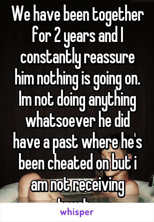 We have been together for 2 years and I constantly reassure him nothing is going on. Im not doing anything whatsoever he did have a past where he's been cheated on but i am not receiving trust...