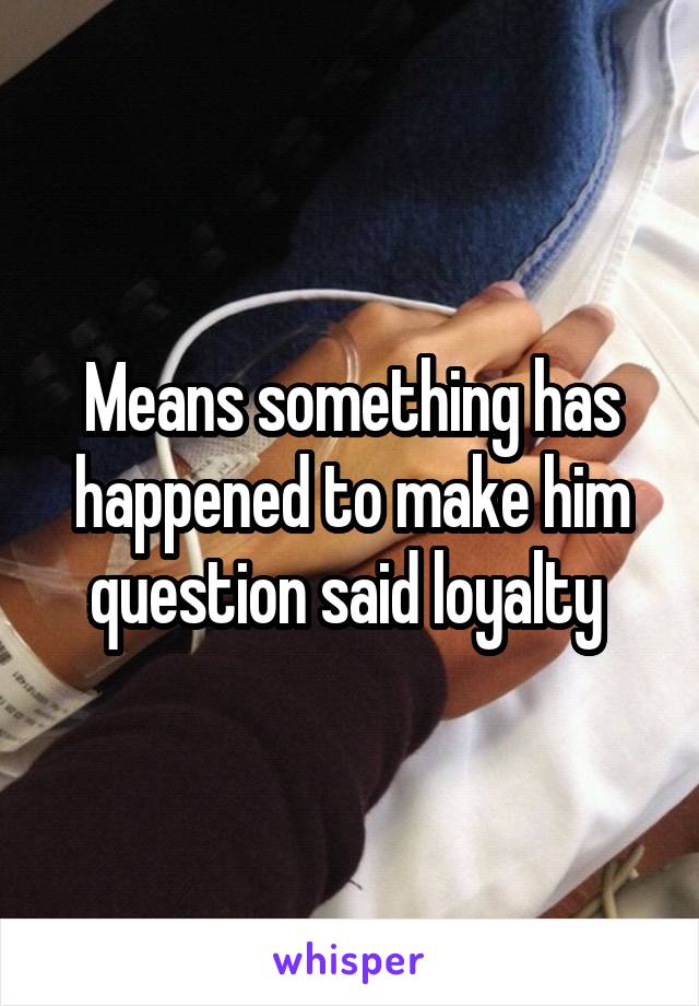 Means something has happened to make him question said loyalty 