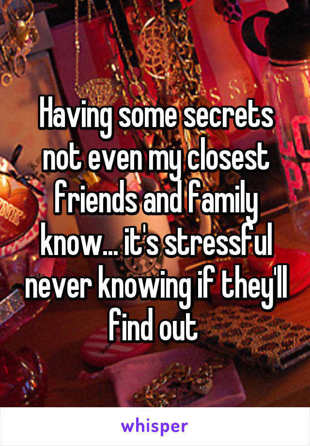 Having some secrets not even my closest friends and family know... it's stressful never knowing if they'll find out 