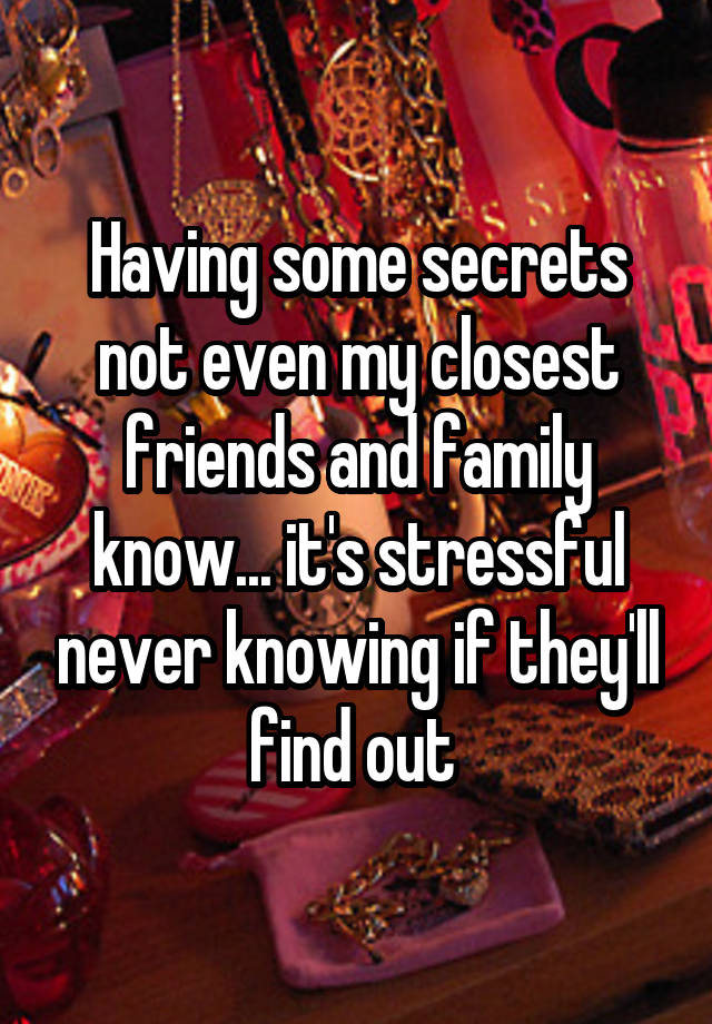 Having some secrets not even my closest friends and family know... it's stressful never knowing if they'll find out 