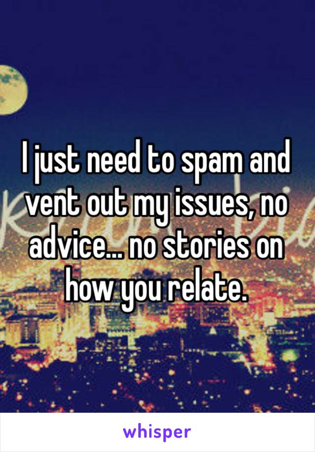 I just need to spam and vent out my issues, no advice… no stories on how you relate. 