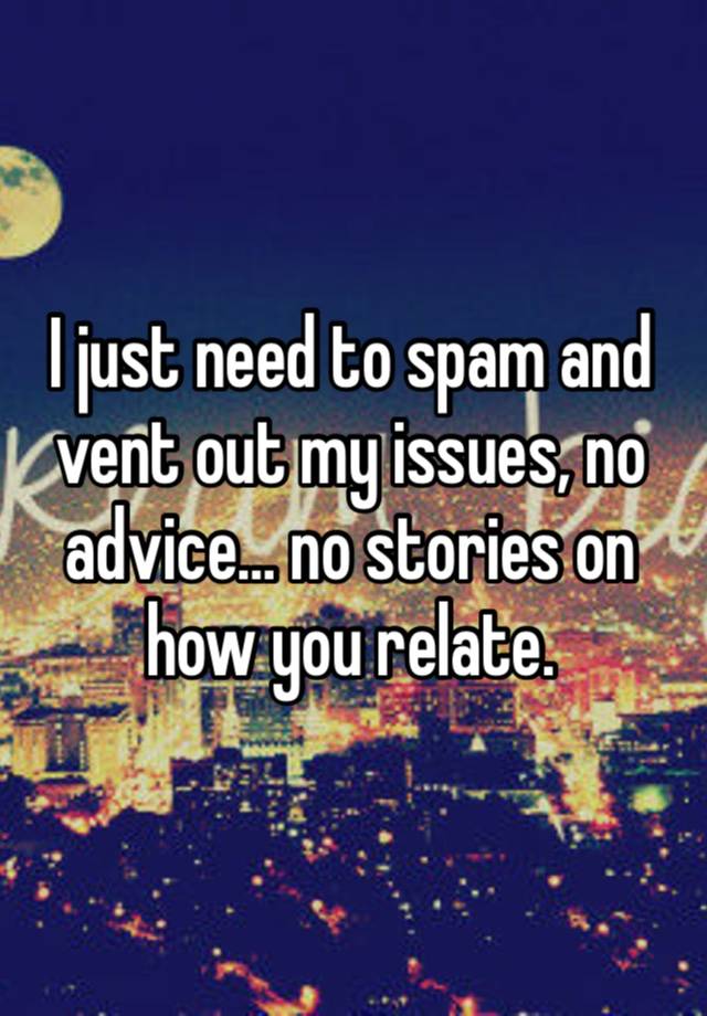 I just need to spam and vent out my issues, no advice… no stories on how you relate. 