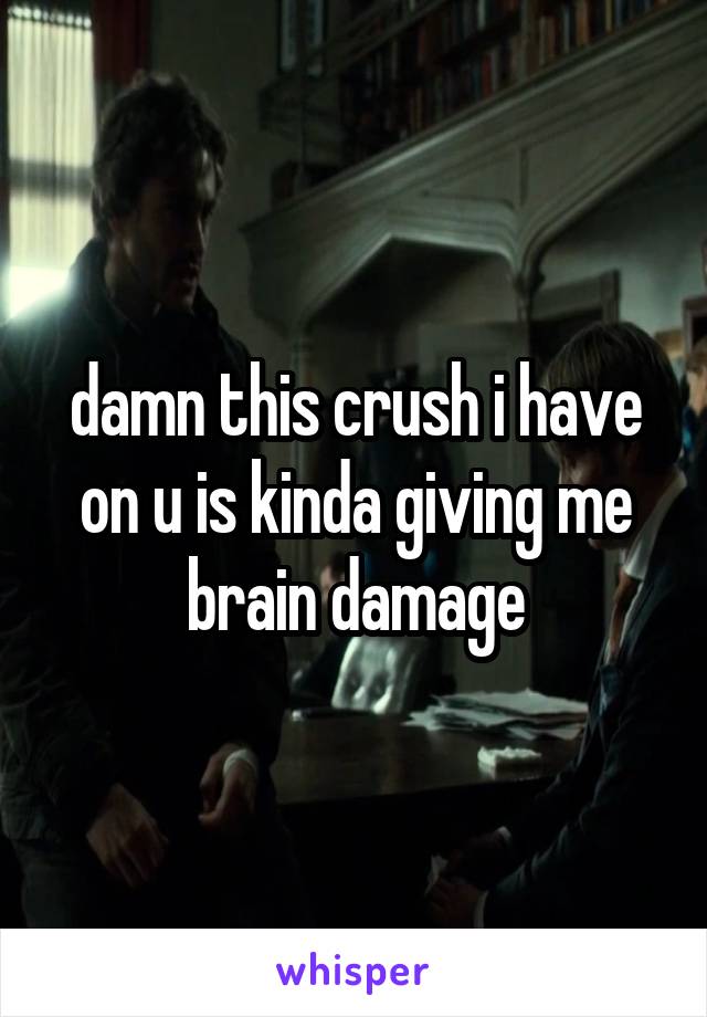 damn this crush i have on u is kinda giving me brain damage