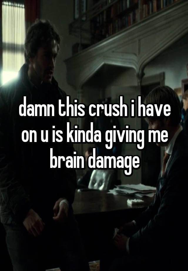 damn this crush i have on u is kinda giving me brain damage