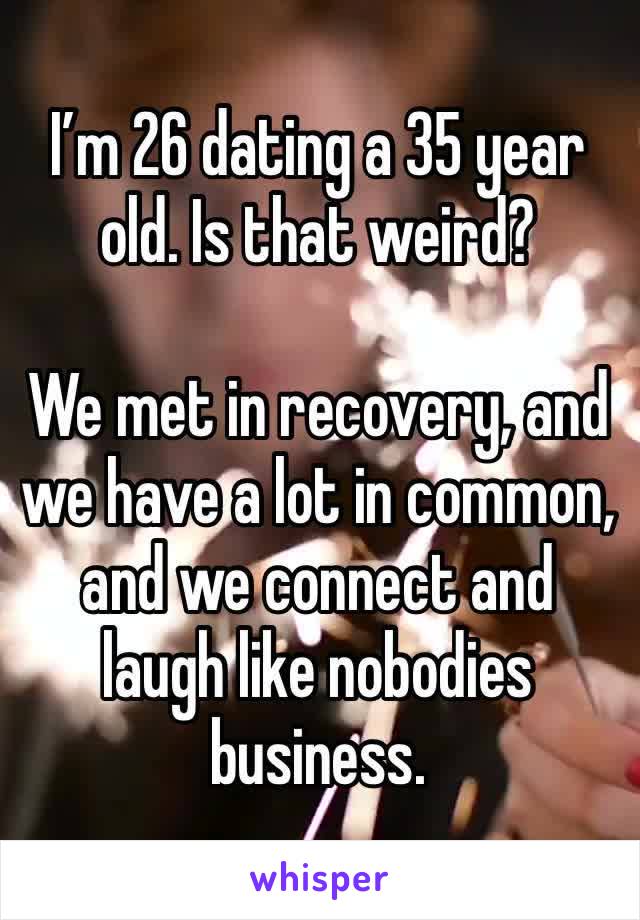 I’m 26 dating a 35 year old. Is that weird?

We met in recovery, and we have a lot in common, and we connect and laugh like nobodies business. 