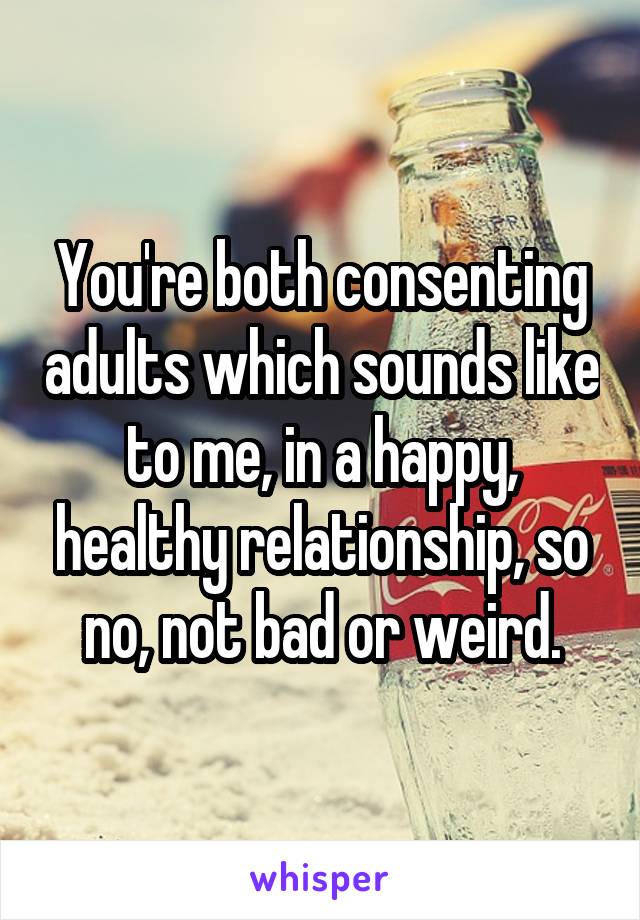 You're both consenting adults which sounds like to me, in a happy, healthy relationship, so no, not bad or weird.