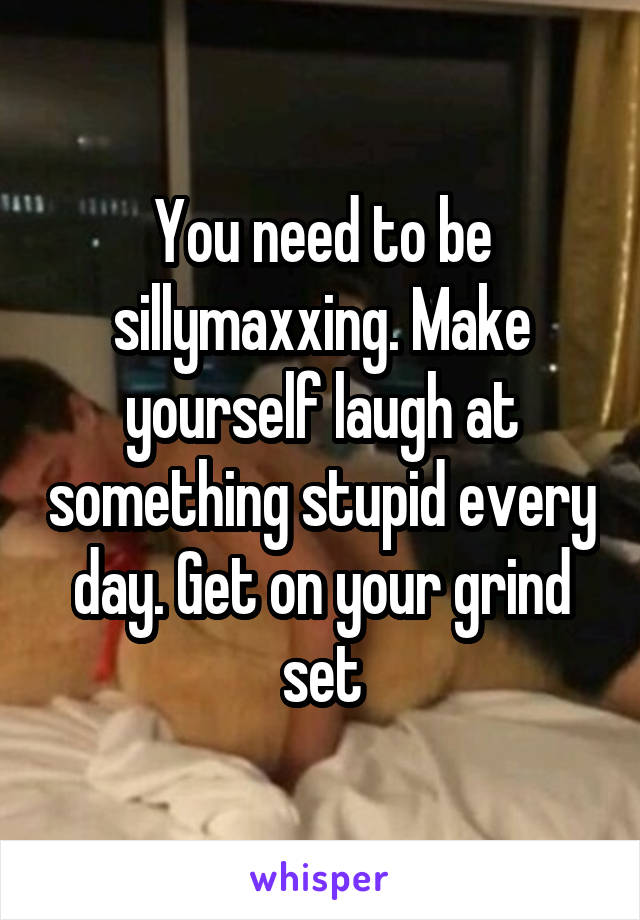 You need to be sillymaxxing. Make yourself laugh at something stupid every day. Get on your grind set