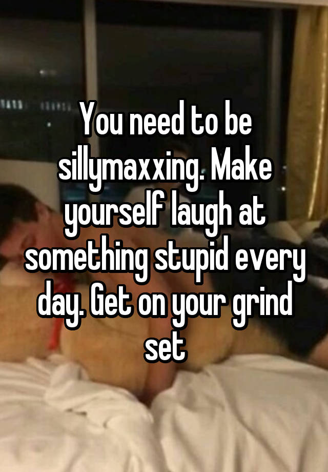 You need to be sillymaxxing. Make yourself laugh at something stupid every day. Get on your grind set