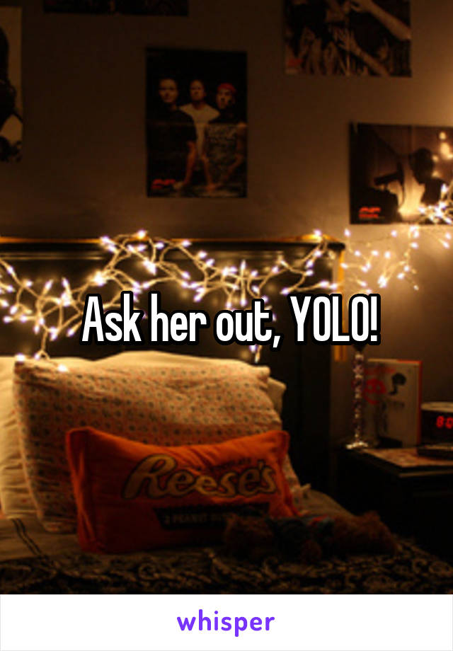 Ask her out, YOLO!