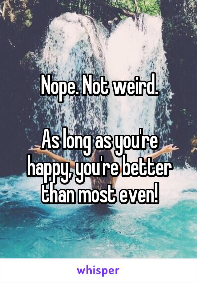 Nope. Not weird.

As long as you're happy, you're better than most even!