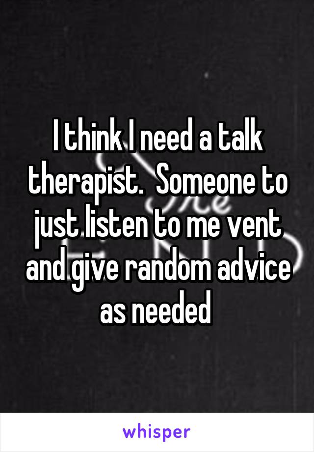 I think I need a talk therapist.  Someone to just listen to me vent and give random advice as needed 