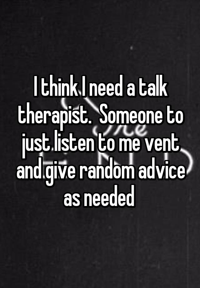 I think I need a talk therapist.  Someone to just listen to me vent and give random advice as needed 