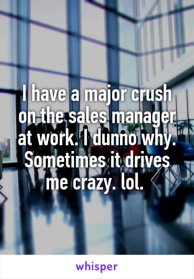 I have a major crush on the sales manager at work. I dunno why. Sometimes it drives me crazy. lol. 