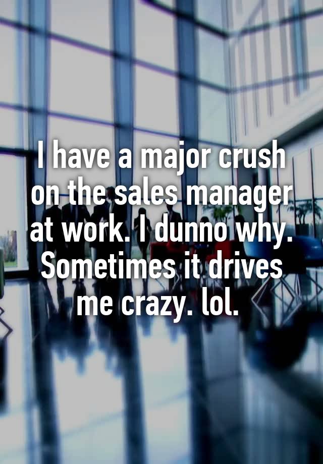 I have a major crush on the sales manager at work. I dunno why. Sometimes it drives me crazy. lol. 