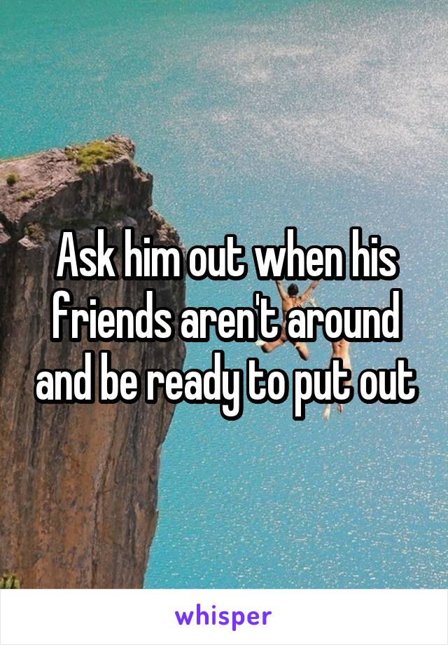 Ask him out when his friends aren't around and be ready to put out