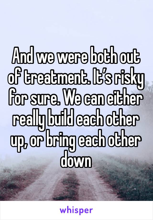 And we were both out of treatment. It’s risky for sure. We can either really build each other up, or bring each other down 