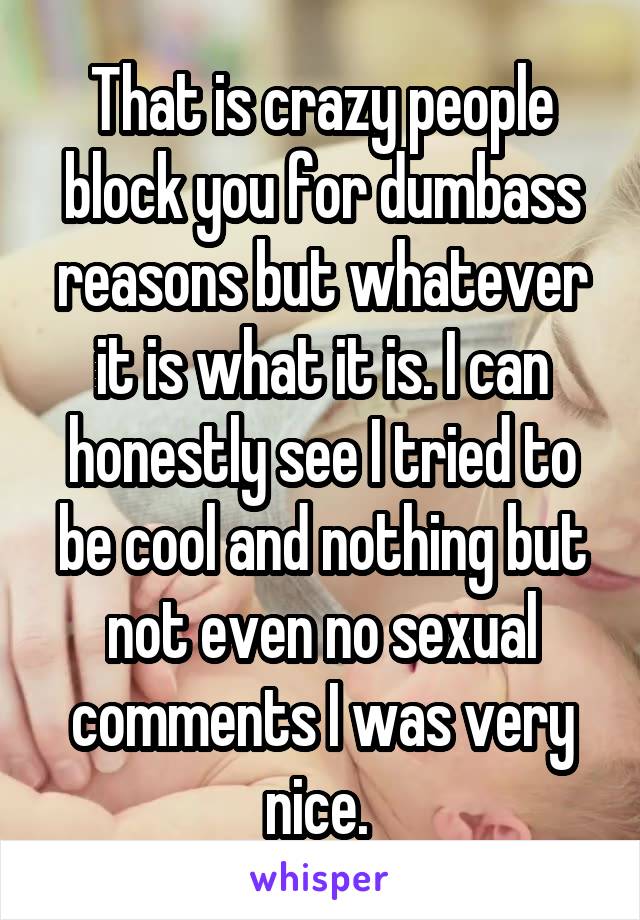 That is crazy people block you for dumbass reasons but whatever it is what it is. I can honestly see I tried to be cool and nothing but not even no sexual comments I was very nice. 