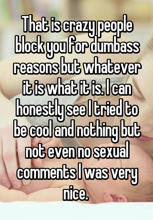 That is crazy people block you for dumbass reasons but whatever it is what it is. I can honestly see I tried to be cool and nothing but not even no sexual comments I was very nice. 