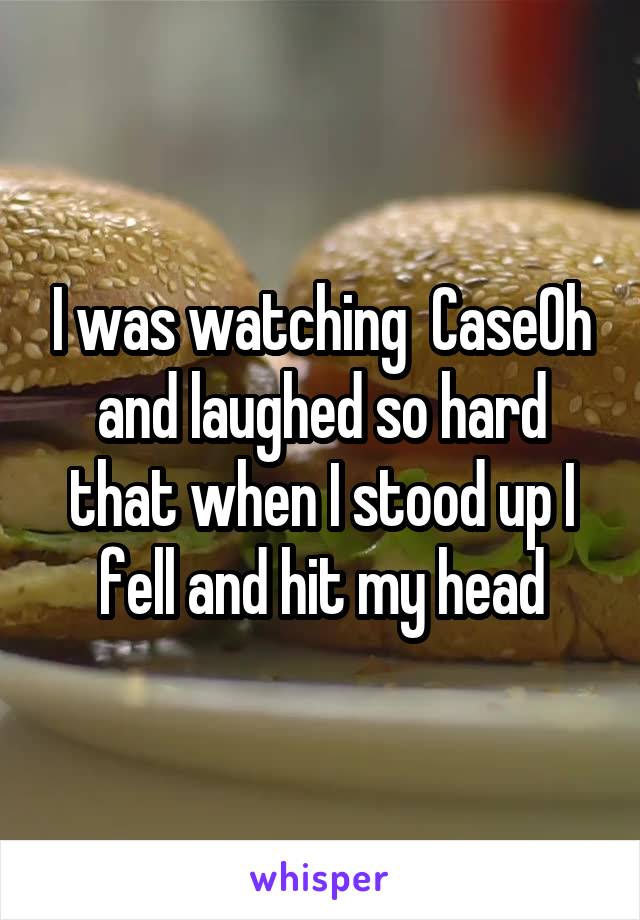 I was watching  CaseOh and laughed so hard that when I stood up I fell and hit my head