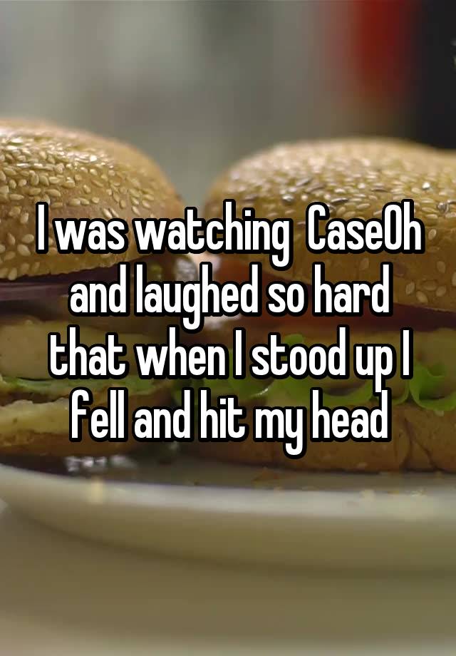 I was watching  CaseOh and laughed so hard that when I stood up I fell and hit my head