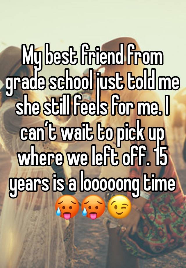 My best friend from grade school just told me she still feels for me. I can’t wait to pick up where we left off. 15 years is a looooong time🥵🥵😉