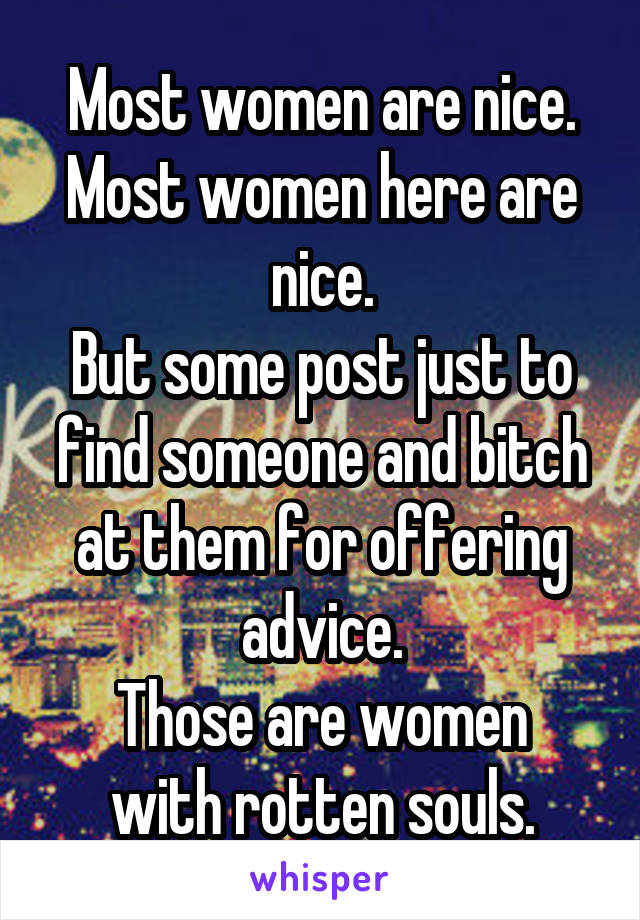 Most women are nice. Most women here are nice.
But some post just to find someone and bitch at them for offering advice.
Those are women with rotten souls.