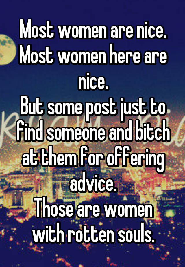 Most women are nice. Most women here are nice.
But some post just to find someone and bitch at them for offering advice.
Those are women with rotten souls.