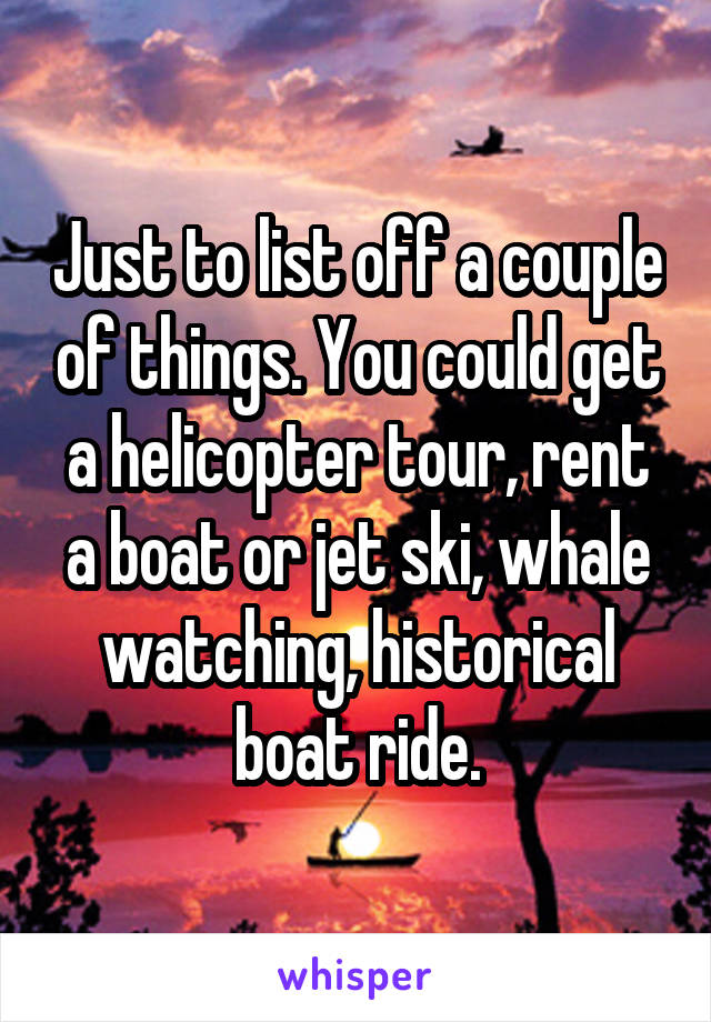 Just to list off a couple of things. You could get a helicopter tour, rent a boat or jet ski, whale watching, historical boat ride.