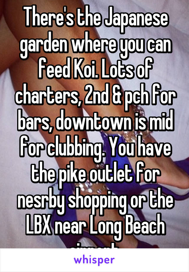 There's the Japanese garden where you can feed Koi. Lots of charters, 2nd & pch for bars, downtown is mid for clubbing. You have the pike outlet for nesrby shopping or the LBX near Long Beach airport.