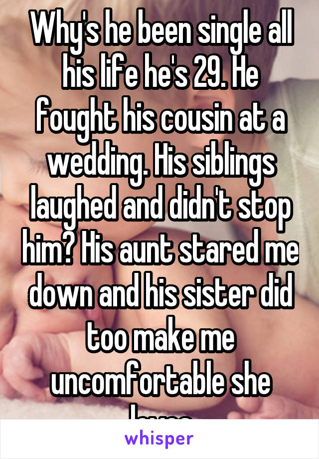 Why's he been single all his life he's 29. He fought his cousin at a wedding. His siblings laughed and didn't stop him? His aunt stared me down and his sister did too make me uncomfortable she loves