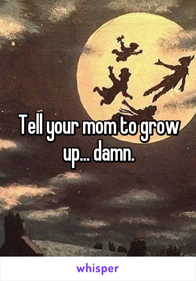 Tell your mom to grow up... damn.