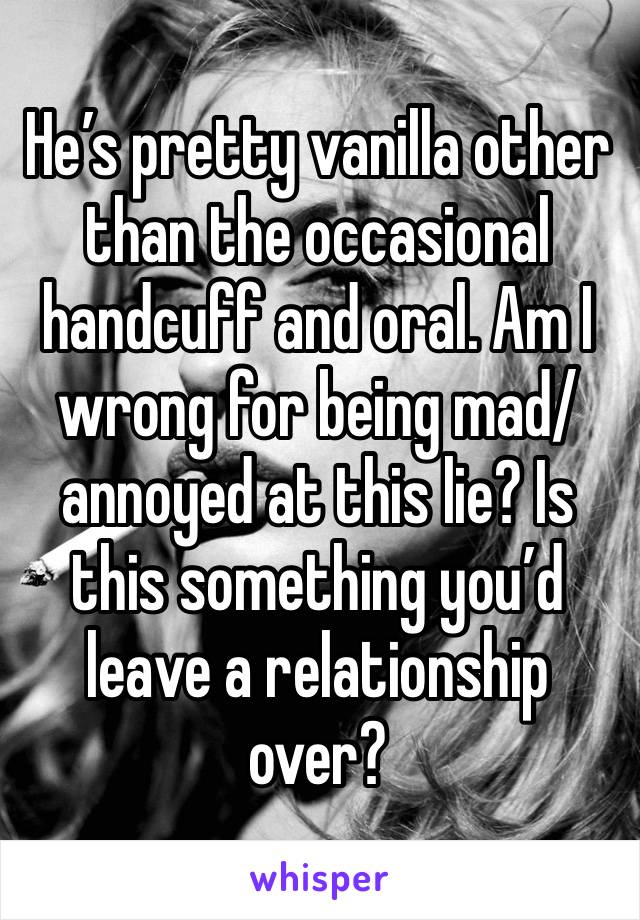 He’s pretty vanilla other than the occasional handcuff and oral. Am I wrong for being mad/annoyed at this lie? Is this something you’d leave a relationship over?