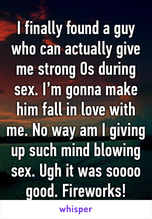 I finally found a guy who can actually give me strong Os during sex. I’m gonna make him fall in love with me. No way am I giving up such mind blowing sex. Ugh it was soooo good. Fireworks!