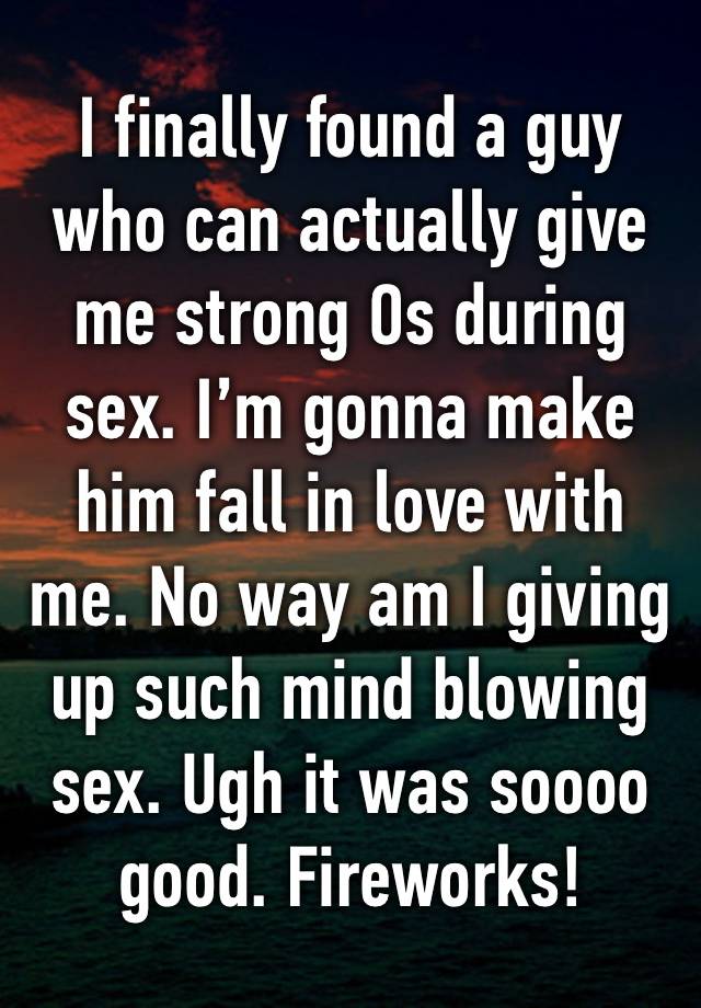 I finally found a guy who can actually give me strong Os during sex. I’m gonna make him fall in love with me. No way am I giving up such mind blowing sex. Ugh it was soooo good. Fireworks!