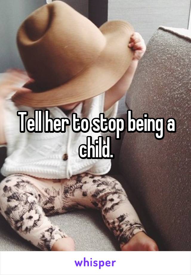 Tell her to stop being a child.