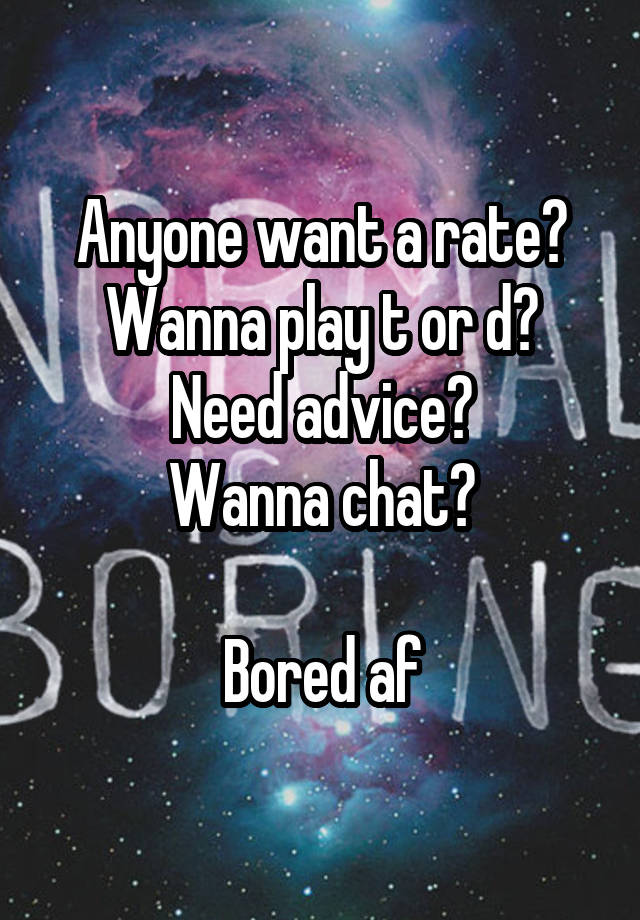 Anyone want a rate?
Wanna play t or d?
Need advice?
Wanna chat?

Bored af