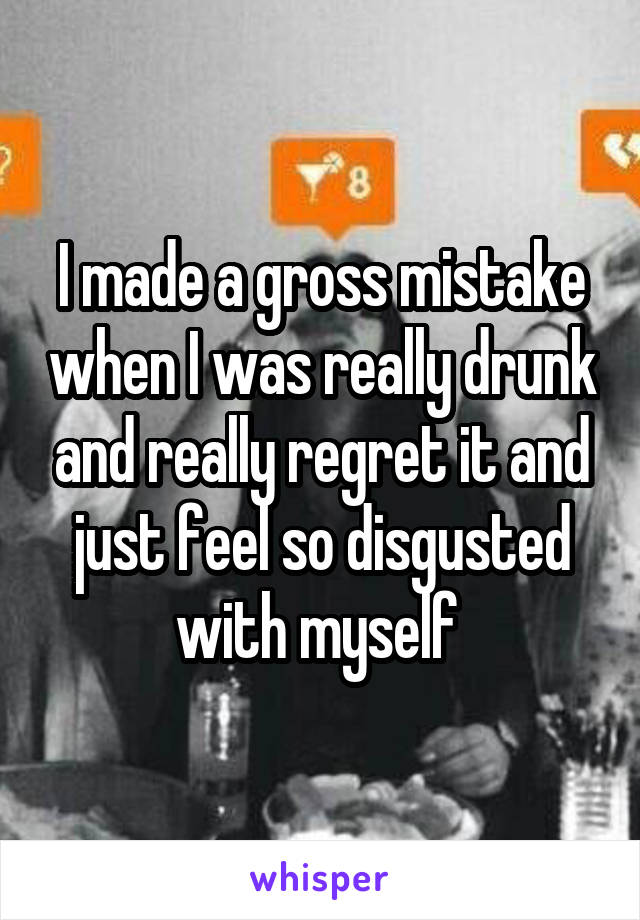 I made a gross mistake when I was really drunk and really regret it and just feel so disgusted with myself 