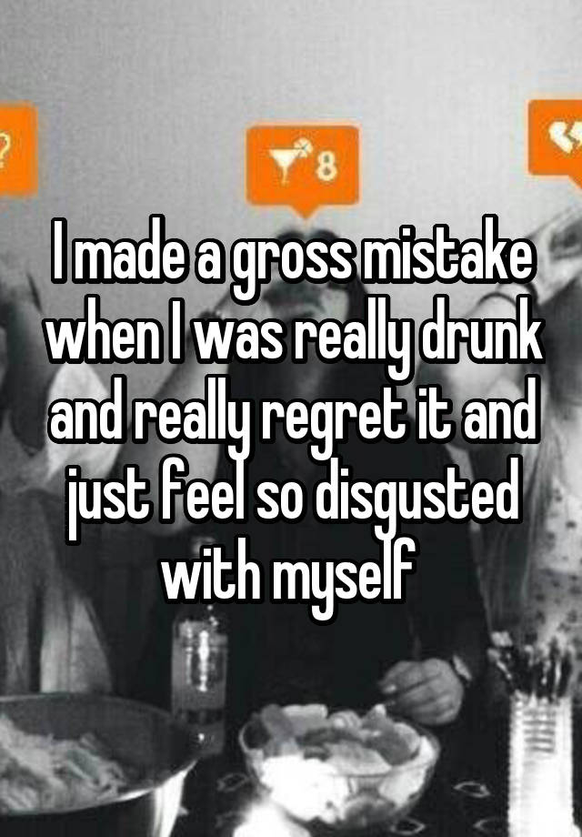 I made a gross mistake when I was really drunk and really regret it and just feel so disgusted with myself 